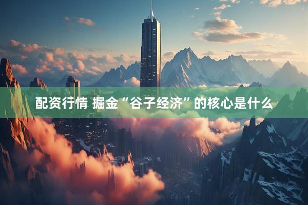 配资行情 掘金“谷子经济”的核心是什么