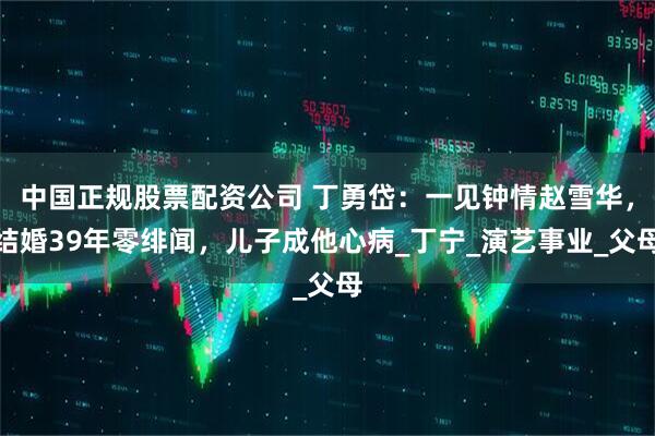 中国正规股票配资公司 丁勇岱：一见钟情赵雪华，结婚39年零绯闻，儿子成他心病_丁宁_演艺事业_父母
