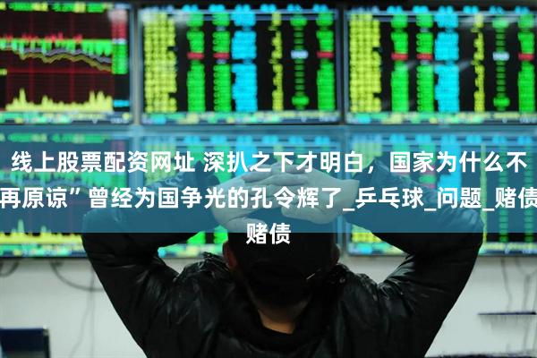 线上股票配资网址 深扒之下才明白，国家为什么不再原谅”曾经为国争光的孔令辉了_乒乓球_问题_赌债