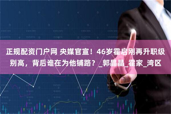 正规配资门户网 央媒官宣！46岁霍启刚再升职级别高，背后谁在为他铺路？_郭晶晶_霍家_湾区