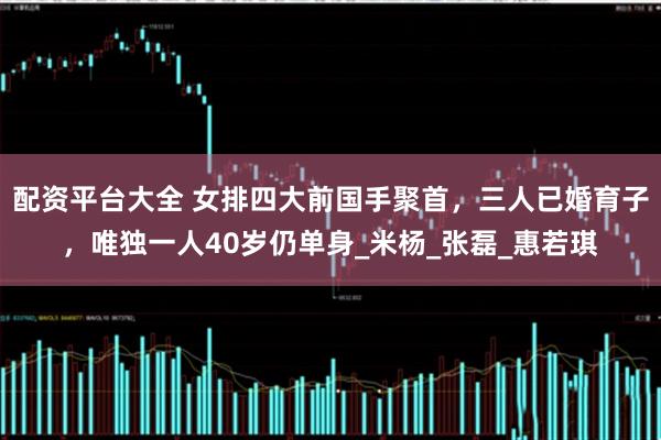 配资平台大全 女排四大前国手聚首，三人已婚育子，唯独一人40岁仍单身_米杨_张磊_惠若琪