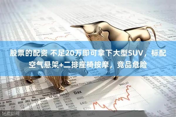 股票的配资 不足20万即可拿下大型SUV，标配空气悬架+二排座椅按摩，竞品危险
