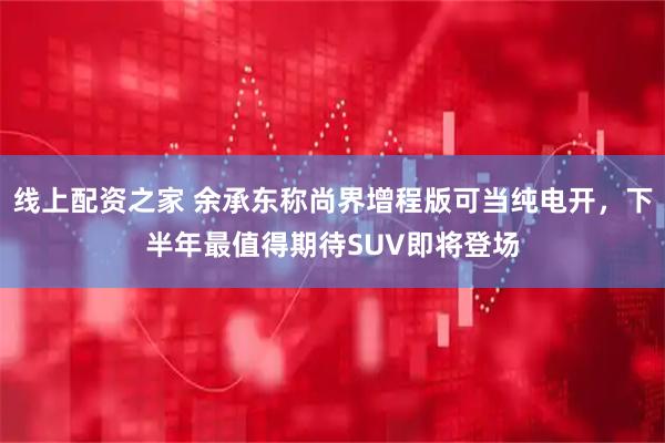 线上配资之家 余承东称尚界增程版可当纯电开，下半年最值得期待SUV即将登场