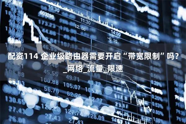 配资114 企业级路由器需要开启“带宽限制”吗？_网络_流量_限速