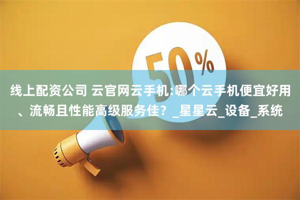 线上配资公司 云官网云手机:哪个云手机便宜好用、流畅且性能高级服务佳？_星星云_设备_系统