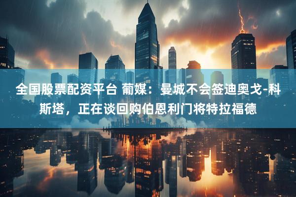 全国股票配资平台 葡媒：曼城不会签迪奥戈-科斯塔，正在谈回购伯恩利门将特拉福德