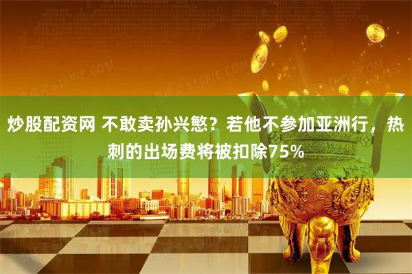 炒股配资网 不敢卖孙兴慜？若他不参加亚洲行，热刺的出场费将被扣除75%