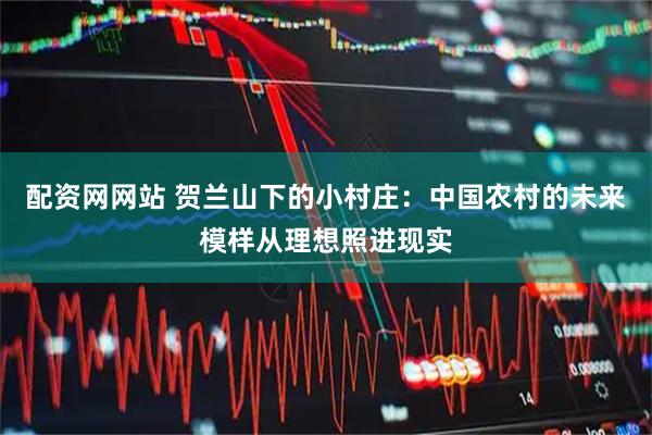 配资网网站 贺兰山下的小村庄：中国农村的未来模样从理想照进现实