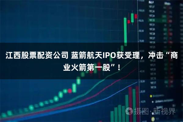 江西股票配资公司 蓝箭航天IPO获受理，冲击“商业火箭第一股”！