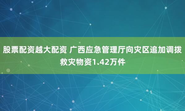 股票配资越大配资 广西应急管理厅向灾区追加调拨救灾物资1.42万件