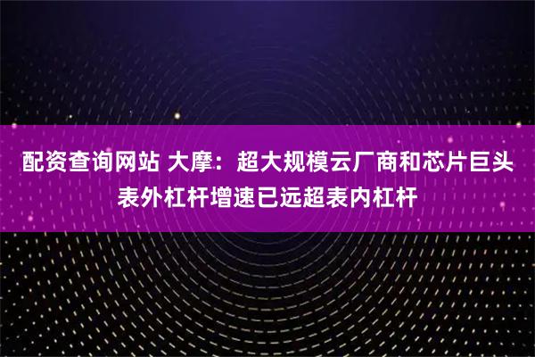配资查询网站 大摩:超大规模云厂商和芯片巨头表外杠杆增速已远超表内杠杆